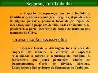 Segurança no Trabalho A inspeção de segurança tem como finalidade, identificar práticas e condições inseguras, dependências de higiene precária, possíveis focos de princípios de incêndios, com o propósito de elimina-los de imediato, se possível. É a parte integrante da rotina de trabalho dos membros da CIPA.   CLASSIFICAÇÃO DAS INSPEÇÕES Inspeções Gerais – Abrangem toda a área da empresa, de maneira a vistoriar os aspectos relacionados à higiene e segurança do trabalho. É conveniente que delas participem Chefes de Departamentos, Chefe de Divisão, Médicos, Engenheiros e Supervisores de Segurança do Trabalho. 