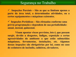 Segurança no Trabalho Inspeções Parciais – São as que se limitam apenas a parte da área total, a determinadas atividades, ou a certos equipamentos e máquinas existentes. Inspeções Periódicas – São efetuadas conforme uma prévia programação e dependem de sua periodicidade: anual, mensal, quinzenal. Visam apontar riscos previstos, isto é, que possam surgir, devido a desgastes, fadigas, exposição a certas agressividades do ambiente a que estão submetidas máquianas, ferramentas, instalações, etc. Algumas dessas inspeções são obrigatórias por lei, como no caso de extintores de incêndio, caldeiras, elevadores. 