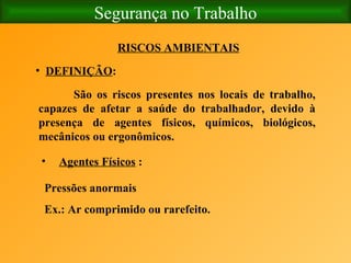 Segurança no Trabalho RISCOS AMBIENTAIS DEFINIÇÃO : São os riscos presentes nos locais de trabalho, capazes de afetar a saúde do trabalhador, devido à presença de agentes físicos, químicos, biológicos, mecânicos ou ergonômicos.   Agentes Físicos  : Pressões anormais Ex.: Ar comprimido ou rarefeito. 
