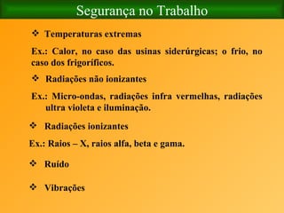 Segurança no Trabalho Temperaturas extremas Ex.: Calor, no caso das usinas siderúrgicas; o frio, no caso dos frigoríficos. Radiações não ionizantes Ex.: Micro-ondas, radiações infra vermelhas, radiações ultra violeta e iluminação.   Radiações ionizantes Ex.: Raios – X, raios alfa, beta e gama. Ruído Vibrações   