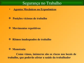 Segurança no Trabalho Agentes Mecânicos ou Ergonômicos   Posições viciosas de trabalho   Movimentos repetitivos   Ritmos inadequados de trabalho   Monotonia   Como vimos, inúmeros são os riscos nos locais de trabalho, que poderão afetar a saúde da trabalhador   