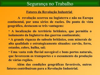 Segurança no Trabalho Fatores da Revolução Industrial   A  revolução ocorreu na Inglaterra e não na Europa continental, por uma séries de razões. Do ponto de vista geográfico, destacam-se três vantagens:   A localização do território britânico, que permitiu o isolamento da Inglaterra das guerras continentais; A grande riqueza do subsolo britânico, com minerais de alta qualidade e estrategicamente situados: carvão, ferro, estanho, cobre, hulha, sal; Uma vasta rede fluvial navegável e bons portos naturais, que favorecem os transportes e o escoamento da produção de várias regiões. Além das condições geográficas favoráveis, outros fatores contribuíram para a Revolução Industrial.   