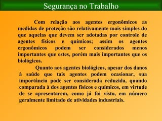 Segurança no Trabalho Com relação aos agentes ergonômicos as medidas de proteção são relativamente mais simples do que aquelas que devem ser adotadas por controle de agentes físicos e químicos; assim os agentes ergonômicos podem ser considerados menos importantes que estes, porém mais importantes que os biológicos. Quanto aos agentes biológicos, apesar dos danos à saúde que tais agentes podem ocasionar, sua importância pode ser considerada reduzida, quando comparada à dos agentes físicos e químicos, em virtude de se apresentarem, como já foi visto, em número geralmente limitado de atividades industriais. 