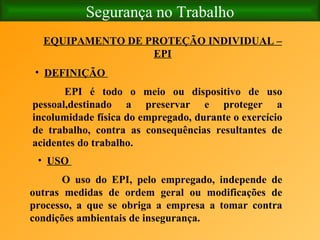 Segurança no Trabalho EQUIPAMENTO DE PROTEÇÃO INDIVIDUAL – EPI DEFINIÇÃO   EPI é todo o meio ou dispositivo de uso pessoal,destinado a preservar e proteger a incolumidade física do empregado, durante o exercício de trabalho, contra as consequências resultantes de acidentes do trabalho.   USO   O uso do EPI, pelo empregado, independe de outras medidas de ordem geral ou modificações de processo, a que se obriga a empresa a tomar contra condições ambientais de insegurança. 