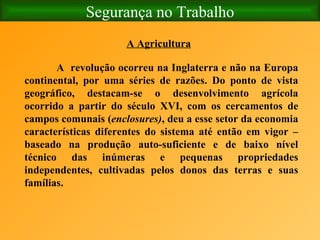 Segurança no Trabalho A Agricultura A  revolução ocorreu na Inglaterra e não na Europa continental, por uma séries de razões. Do ponto de vista geográfico, destacam-se o desenvolvimento agrícola ocorrido a partir do século XVI, com os cercamentos de campos comunais ( enclosures) , deu a esse setor da economia características diferentes do sistema até então em vigor – baseado na produção auto-suficiente e de baixo nível técnico das inúmeras e pequenas propriedades independentes, cultivadas pelos donos das terras e suas famílias.   