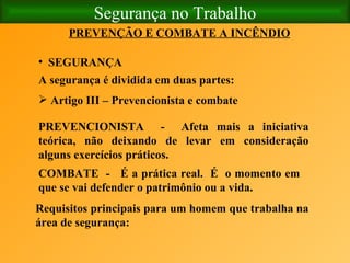 Segurança no Trabalho SEGURANÇA   PREVENÇÃO E COMBATE A INCÊNDIO A segurança é dividida em duas partes:   Artigo III – Prevencionista e combate   PREVENCIONISTA  -  Afeta mais a iniciativa teórica, não deixando de levar em consideração alguns exercícios práticos.   COMBATE  -  É a prática real.  É  o momento em que se vai defender o patrimônio ou a vida. Requisitos principais para um homem que trabalha na área de segurança:   