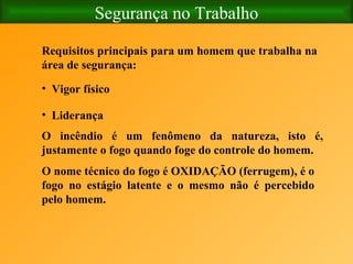 Segurança no Trabalho Liderança Vigor físico   O incêndio é um fenômeno da natureza, isto é, justamente o fogo quando foge do controle do homem.     O nome técnico do fogo é OXIDAÇÃO (ferrugem), é o fogo no estágio latente e o mesmo não é percebido pelo homem.   Requisitos principais para um homem que trabalha na área de segurança:   