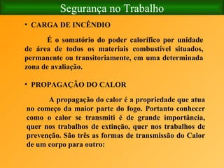 Segurança no Trabalho É o somatório do poder calorífico por unidade de área de todos os materiais combustível situados, permanente ou transitoriamente, em uma determinada zona de avaliação. CARGA DE INCÊNDIO     PROPAGAÇÃO DO CALOR   A propagação do calor é a propriedade que atua no começo da maior parte do fogo. Portanto conhecer como o calor se transmiti é de grande importância, quer nos trabalhos de extinção, quer nos trabalhos de prevenção. São três as formas de transmissão do Calor de um corpo para outro: 