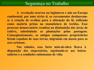 Segurança no Trabalho A  revolução ocorreu na Inglaterra e não na Europa continental, por uma séries d, os cercamentos destinavam-se à criação de ovelhas para a obtenção da lã, utilizada como matéria prima na manufatura de tecidos. Esse processo demarcatório resultou na diminuição das áreas de cultivo, substituindo as plantações pelas pastagens. Conseqüentemente, os antigos camponeses proprietários foram expulsos de suas terras, migrando em massa para as ares urbanas. Nas cidades, essa farta mão-de-obra ficava à disposição dos empresários, sujeitando-se aos baixos salários e a condições subumanas de vida. 