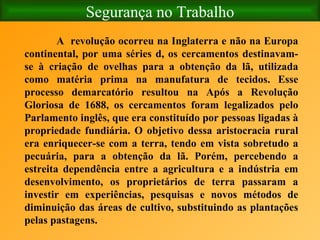 Segurança no Trabalho A  revolução ocorreu na Inglaterra e não na Europa continental, por uma séries d, os cercamentos destinavam-se à criação de ovelhas para a obtenção da lã, utilizada como matéria prima na manufatura de tecidos. Esse processo demarcatório resultou na Após a Revolução Gloriosa de 1688, os cercamentos foram legalizados pelo Parlamento inglês, que era constituído por pessoas ligadas à propriedade fundiária. O objetivo dessa aristocracia rural era enriquecer-se com a terra, tendo em vista sobretudo a pecuária, para a obtenção da lã. Porém, percebendo a estreita dependência entre a agricultura e a indústria em desenvolvimento, os proprietários de terra passaram a investir em experiências, pesquisas e novos métodos de diminuição das áreas de cultivo, substituindo as plantações pelas pastagens.  