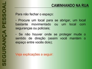 CAMINHANDO NA RUA Para não fechar o espaço: Procure um local para se abrigar, um local bastante movimentado ou um local com seguranças ou policiais; Se não houver onde se proteger mude o sentido de direção (assim você mantém o espaço entre vocês dois); Veja explicações a seguir: 
