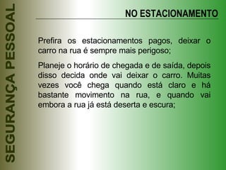 NO ESTACIONAMENTO Prefira os estacionamentos pagos, deixar o carro na rua é sempre mais perigoso; Planeje o horário de chegada e de saída, depois disso decida onde vai deixar o carro. Muitas vezes você chega quando está claro e há bastante movimento na rua, e quando vai embora a rua já está deserta e escura; 