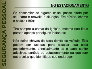 Se desconfiar de alguma coisa, passe direto por seu carro e reavalie a situação. Em dúvida, chame a polícia (190); Tire sempre a chave da ignição, mesmo que fique parado apenas por alguns instantes; Não deixe chaves de casa dentro do veículo. Elas podem ser usadas para assaltar sua casa posteriormente, principalmente se o carro conter adesivos, cartões de estacionamento ou qualquer outra coisa que identifique seu endereço; NO ESTACIONAMENTO 