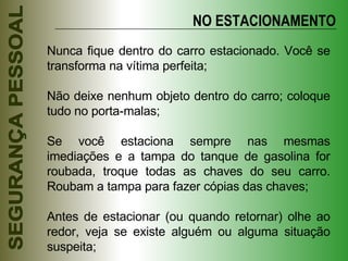 Nunca fique dentro do carro estacionado. Você se transforma na vítima perfeita; Não deixe nenhum objeto dentro do carro; coloque tudo no porta-malas; Se você estaciona sempre nas mesmas imediações e a tampa do tanque de gasolina for roubada, troque todas as chaves do seu carro. Roubam a tampa para fazer cópias das chaves; Antes de estacionar (ou quando retornar) olhe ao redor, veja se existe alguém ou alguma situação suspeita; NO ESTACIONAMENTO 