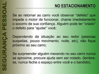Se ao retornar ao carro você observar “defeito” que impede o motor de funcionar, chame imediatamente o socorro de sua confiança. Alguém pode ter “criado” o defeito para “ajudar” você; Dependendo da situação ao seu redor (pessoas suspeitas, pouco movimento, noite, etc), não fique próximo ao seu carro; Se surpreender alguém mexendo no seu carro nunca se aproxime, procure ajuda sem ser notado. (lembre-se, nunca feche o espaço entre você e o bandido). NO ESTACIONAMENTO 