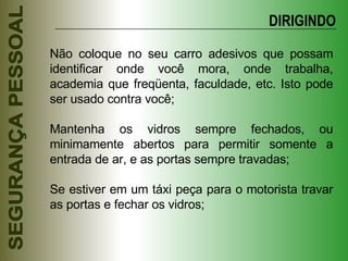 Não coloque no seu carro adesivos que possam identificar onde você mora, onde trabalha, academia que freqüenta, faculdade, etc. Isto pode ser usado contra você; Mantenha os vidros sempre fechados, ou minimamente abertos para permitir somente a entrada de ar, e as portas sempre travadas; Se estiver em um táxi peça para o motorista travar as portas e fechar os vidros; DIRIGINDO 