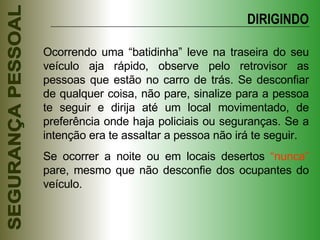 Ocorrendo uma “batidinha” leve na traseira do seu veículo aja rápido, observe pelo retrovisor as pessoas que estão no carro de trás. Se desconfiar de qualquer coisa, não pare, sinalize para a pessoa te seguir e dirija até um local movimentado, de preferência onde haja policiais ou seguranças. Se a intenção era te assaltar a pessoa não irá te seguir. Se ocorrer a noite ou em locais desertos  “nunca”  pare, mesmo que não desconfie dos ocupantes do veículo. DIRIGINDO 