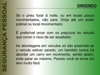 Se o pneu furar à noite, ou em locais pouco movimentados, não pare. Dirija até um posto policial ou local movimentado; É preferível arcar com os prejuízos do veículo que correr o risco de ser assaltado; As abordagens em veículos só são possíveis se o veículo estiver parado, um bandido nunca irá abordar um carro em movimento, sendo assim, evite parar ao máximo. Parado você se torna um alvo muito fácil; DIRIGINDO 