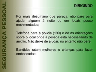 Por mais desumano que pareça, não pare para ajudar alguém à noite ou em locais pouco movimentados; Telefone para a polícia (190) e dê as orientações sobre o local onde a pessoa está necessitando de auxílio. Não deixe de ajudar, no entanto não pare; Bandidos usam mulheres e crianças para fazer emboscadas. DIRIGINDO 