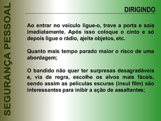 Ao entrar no veículo ligue-o, trave a porta e saía imediatamente. Após isso coloque o cinto e só depois ligue o rádio, ajeite objetos, etc. Quanto mais tempo parado maior o risco de uma abordagem; O bandido não quer ter surpresas desagradáveis e, via de regra, escolhe os alvos mais fáceis, sendo assim as películas escuras (insul film) são interessantes para inibir a ação de assaltantes; DIRIGINDO 
