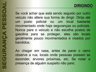 Se você achar que está sendo seguido por outro veículo não altere sua forma de dirigir. Dirija até um posto policial ou um local bastante movimentado onde haja seguranças ou policiais. Nunca pare o veículo e não escolha postos de gasolina para se proteger, eles são locais geralmente pouco movimentados e visados por bandidos; Ao chegar em casa, antes de parar o carro observe a rua, locais onde pessoas possam se esconder, árvores próximas, etc. Se notar a presença de alguém suspeito não pare; DIRIGINDO 
