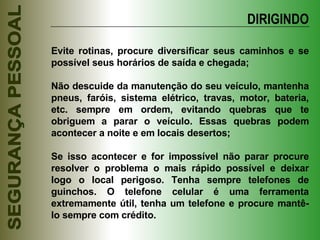 DIRIGINDO Evite rotinas, procure diversificar seus caminhos e se possível seus horários de saída e chegada; Não descuide da manutenção do seu veículo, mantenha pneus, faróis, sistema elétrico, travas, motor, bateria, etc. sempre em ordem, evitando quebras que te obriguem a parar o veículo. Essas quebras podem acontecer a noite e em locais desertos; Se isso acontecer e for impossível não parar procure resolver o problema o mais rápido possível e deixar logo o local perigoso. Tenha sempre telefones de guinchos. O telefone celular é uma ferramenta extremamente útil, tenha um telefone e procure mantê-lo sempre com crédito. 