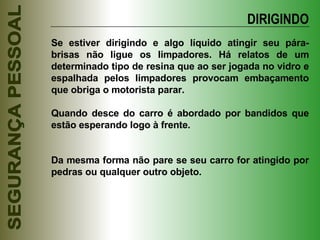 Se estiver dirigindo e algo líquido atingir seu pára-brisas não ligue os limpadores. Há relatos de um determinado tipo de resina que ao ser jogada no vidro e espalhada pelos limpadores provocam embaçamento que obriga o motorista parar. Quando desce do carro é abordado por bandidos que estão esperando logo à frente. Da mesma forma não pare se seu carro for atingido por pedras ou qualquer outro objeto. DIRIGINDO 