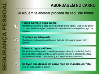 ABORDAGEM NO CARRO Se alguém te abordar proceda da seguinte forma: 1. Tenha calma e peça calma: Mantenha-se calmo e peça que o bandido tenha calma, faça ele se sentir no controle da situação, bandidos acuados ou com medo podem agir por impulso. 2. Obedeça rapidamente: Obedeça as ordens do assaltante e faça-as com calma porém com rapidez. 3. Informe o que vai fazer: Mantenha as mãos onde o assaltante possa vê-las (no volante). Se for pegar objetos, soltar o cinto ou abrir a porta informe o assaltante e faça movimentos suaves. Lembre-se que o assaltante está nervoso. 4. Se tiver que descer do carro faça de maneira correta: Veja as explicações a seguir. 