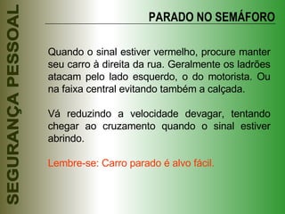 Quando o sinal estiver vermelho, procure manter seu carro à direita da rua. Geralmente os ladrões atacam pelo lado esquerdo, o do motorista. Ou na faixa central evitando também a calçada. Vá reduzindo a velocidade devagar, tentando chegar ao cruzamento quando o sinal estiver abrindo. Lembre-se: Carro parado é alvo fácil. PARADO NO SEMÁFORO 