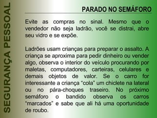 Evite as compras no sinal. Mesmo que o vendedor não seja ladrão, você se distrai, abre seu vidro e se expõe. Ladrões usam crianças para preparar o assalto. A criança se aproxima para pedir dinheiro ou vender algo, observa o interior do veículo procurando por maletas, computadores, carteiras, celulares e demais objetos de valor. Se o carro for interessante a criança “cola” um chiclete na lateral ou no pára-choques traseiro. No próximo semáforo o bandido observa os carros “marcados” e sabe que ali há uma oportunidade de roubo. PARADO NO SEMÁFORO 