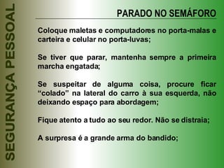 Coloque maletas e computadores no porta-malas e carteira e celular no porta-luvas; Se tiver que parar, mantenha sempre a primeira marcha engatada; Se suspeitar de alguma coisa, procure ficar “colado” na lateral do carro à sua esquerda, não deixando espaço para abordagem; Fique atento a tudo ao seu redor. Não se distraia; A surpresa é a grande arma do bandido; PARADO NO SEMÁFORO 