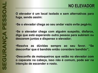NO ELEVADOR O elevador é um local isolado e sem alternativas para fuga, sendo assim: Se o elevador chega ao seu andar vazio evite pegá-lo; Se o elevador chega com alguém suspeito, disfarce, diga que está esperando outra pessoa para subirem ou descerem juntos e dispense o elevador; Resolva as dúvidas sempre ao seu favor. “Se desconfiar que é bandido então considere bandido”; Desconfie de motoqueiros que estão no elevador com o capacete na cabeça, isso não é comum, pode ser na intenção de esconder o rosto. 
