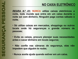 NO CAIXA ELETRÔNICO REGRA N.º 01:   NUNCA  utilize caixas eletrônicos a noite, todo mundo que entra em um caixa durante a noite sai com dinheiro. Ninguém paga contas sábado à noite. Só utilize caixas em mercados, shoppings ou outros locais onde há seguranças e grande número de pessoas; Evite os caixas, procure planejar suas necessidades antes e sacar dinheiro em locais seguros; Não confie nas câmaras de segurança, elas não impedem que alguém te roube; Nunca aceite ajuda quando estiver em um caixa. 
