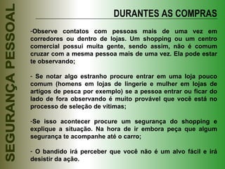 DURANTES AS COMPRAS Observe contatos com pessoas mais de uma vez em corredores ou dentro de lojas. Um shopping ou um centro comercial possui muita gente, sendo assim, não é comum cruzar com a mesma pessoa mais de uma vez. Ela pode estar te observando; Se notar algo estranho procure entrar em uma loja pouco comum (homens em lojas de lingerie e mulher em lojas de artigos de pesca por exemplo) se a pessoa entrar ou ficar do lado de fora observando é muito provável que você está no processo de seleção de vítimas; Se isso acontecer procure um segurança do shopping e explique a situação. Na hora de ir embora peça que algum segurança te acompanhe até o carro; O bandido irá perceber que você não é um alvo fácil e irá desistir da ação. 