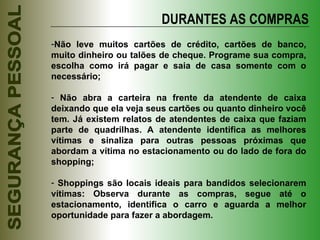 DURANTES AS COMPRAS Não leve muitos cartões de crédito, cartões de banco, muito dinheiro ou talões de cheque. Programe sua compra, escolha como irá pagar e saia de casa somente com o necessário; Não abra a carteira na frente da atendente de caixa deixando que ela veja seus cartões ou quanto dinheiro você tem. Já existem relatos de atendentes de caixa que faziam parte de quadrilhas. A atendente identifica as melhores vítimas e sinaliza para outras pessoas próximas que abordam a vítima no estacionamento ou do lado de fora do shopping; Shoppings são locais ideais para bandidos selecionarem vítimas: Observa durante as compras, segue até o estacionamento, identifica o carro e aguarda a melhor oportunidade para fazer a abordagem. 