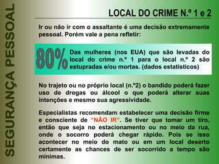 LOCAL DO CRIME N.º 1 e 2 Ir ou não ir com o assaltante é uma decisão extremamente pessoal. Porém vale a pena refletir: 80% Das mulheres (nos EUA) que são levadas do local do crime n.º 1 para o local n.º 2 são estupradas e/ou mortas. (dados estatísticos) Especialistas recomendam estabelecer uma decisão firme e consciente de  “NÃO IR” . Se tiver que tomar um tiro, então que seja no estacionamento ou no meio da rua, onde o socorro poderá chegar rápido. Pois se isso acontecer no meio do mato ou em um local deserto certamente as chances de ser socorrido a tempo são mínimas. No trajeto ou no próprio local (n.º2) o bandido poderá fazer uso de drogas ou álcool o que poderá alterar suas intenções e mesmo sua agressividade. 