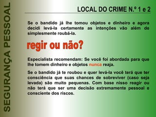 LOCAL DO CRIME N.º 1 e 2 Se o bandido já lhe tomou objetos e dinheiro e agora decidi levá-la certamente as intenções vão além de simplesmente roubá-la. regir ou não? Especialista recomendam: Se você foi abordada para que lhe tomem dinheiro e objetos  nunca  reaja. Se o bandido já te roubou e quer levá-la você terá que ter consciência que suas chances de sobreviver (caso seja levada) são muito pequenas. Com base nisso reagir ou não terá que ser uma decisão extremamente pessoal e consciente dos riscos. 