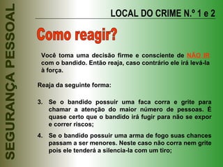 LOCAL DO CRIME N.º 1 e 2 Como reagir? Reaja da seguinte forma: Se o bandido possuir uma faca corra e grite para chamar a atenção do maior número de pessoas. É quase certo que o bandido irá fugir para não se expor e correr riscos; Se o bandido possuir uma arma de fogo suas chances passam a ser menores. Neste caso não corra nem grite pois ele tenderá a silencia-la com um tiro; Você toma uma decisão firme e consciente de  NÃO IR  com o bandido. Então reaja, caso contrário ele irá levá-la à força. 