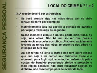 3. A reação deverá ser estratégica; Se você possuir algo nas mãos deixe cair no chão (chave do carro por exemplo); Instintivamente isso irá desviar a atenção do bandido por alguns milésimos de segundo; Nesse momento ataque-o no seu ponto mais fraco, ou seja, nos olhos. Não há um só ser que possua resistência muscular nos olhos. Ataque-o rapidamente levando as unhas das mãos ao encontro dos olhos na intenção de furá-los; Ao ser ferido no olho o ladrão não terá outra reação que não seja a de conter seu ferimento. Esse é o momento para fugir rapidamente, de preferência pelas costas do bandido procurando abrigo e proteção o mais rápido possível. Não tente recuperar objetos ou dinheiro, use esse tempo para se evadir do local. LOCAL DO CRIME N.º 1 e 2 