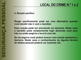 LOCAL DO CRIME N.º 1 e 2 4. Reação pacífica: Reagir pacificamente pode ser uma alternativa quando você decidir não ir com o bandido: Essa reação pode ser simulando um desmaio. Neste caso o bandido pode simplesmente fugir deixando você para trás ou então pegá-la e leva-la com ele; Se ele pega-la você poderá buscar uma reação agressiva e decisiva. Neste caso o conhecimento de alguma técnica de defesa pessoal poderia ser bastante útil. 