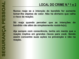 LOCAL DO CRIME N.º 1 e 2 Nunca reaja se a intenção do bandido for somente tomar-lhe objetos de valor. Não há dinheiro que valha o risco da reação; Só reaja quando perceber que as intenções do bandido vão além de simplesmente roubá-la(o); Aja sempre com consciência, tenha em mente que a reação implica em grandes riscos para você. Sendo assim concentre suas ações na prevenção e não na reação. 