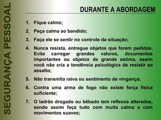 DURANTE A ABORDAGEM Fique calmo; Peça calma ao bandido; Faça ele se sentir no controle da situação; Nunca resista, entregue objetos que forem pedidos. Evite carregar grandes valores, documentos importantes ou objetos de grande estima, assim você não cria a tendência psicológica de resistir ao assalto; Não transmita raiva ou sentimento de vingança; Contra uma arma de fogo não existe força física suficiente; O ladrão drogado ou bêbado tem reflexos alterados, sendo assim faça tudo com muita calma e com movimentos suaves; 