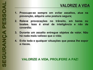 VALORIZE A VIDA Preocupe-se sempre em evitar assaltos, atue na prevenção, adquira uma postura segura; Releve provocações no trânsito, em bares ou boates. Isso é sinal de inteligência e não de covardia; Durante um assalto entregue objetos de valor. Não há nada mais valioso que a vida; Evite toda e qualquer situações que possa lhe expor a riscos. VALORIZE A VIDA, PROLIFERE A PAZ! 