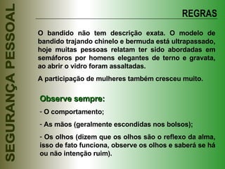 REGRAS O bandido não tem descrição exata. O modelo de bandido trajando chinelo e bermuda está ultrapassado, hoje muitas pessoas relatam ter sido abordadas em semáforos por homens elegantes de terno e gravata, ao abrir o vidro foram assaltadas.  A participação de mulheres também cresceu muito. Observe sempre: O comportamento; As mãos (geralmente escondidas nos bolsos); Os olhos (dizem que os olhos são o reflexo da alma, isso de fato funciona, observe os olhos e saberá se há ou não intenção ruim). 