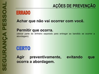 AÇÕES DE PREVENÇÃO Achar que não vai ocorrer com você. Permitir que ocorra. (deixar parte do dinheiro separado para entregar ao bandido se ocorrer a abordagem) Agir preventivamente, evitando que ocorra a abordagem. ERRADO CERTO 
