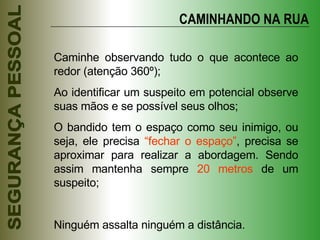 CAMINHANDO NA RUA Caminhe observando tudo o que acontece ao redor (atenção 360º); Ao identificar um suspeito em potencial observe suas mãos e se possível seus olhos; O bandido tem o espaço como seu inimigo, ou seja, ele precisa  “fechar o espaço” , precisa se aproximar para realizar a abordagem. Sendo assim mantenha sempre  20 metros  de um suspeito; Ninguém assalta ninguém a distância. 
