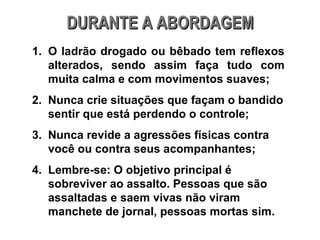 DURANTE A ABORDAGEM O ladrão drogado ou bêbado tem reflexos alterados, sendo assim faça tudo com muita calma e com movimentos suaves; Nunca crie situações que façam o bandido sentir que está perdendo o controle; Nunca revide a agressões físicas contra você ou contra seus acompanhantes; Lembre-se: O objetivo principal é sobreviver ao assalto. Pessoas que são assaltadas e saem vivas não viram manchete de jornal, pessoas mortas sim. 