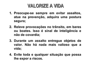 VALORIZE A VIDA Preocupe-se sempre em evitar assaltos, atue na prevenção, adquira uma postura segura; Releve provocações no trânsito, em bares ou boates. Isso é sinal de inteligência e não de covardia; Durante um assalto entregue objetos de valor. Não há nada mais valioso que a vida; Evite toda e qualquer situação que possa lhe expor a riscos. 