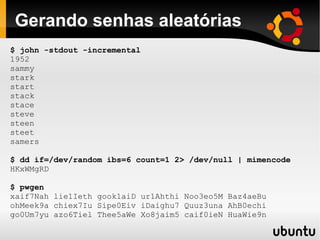 Gerando senhas aleatórias
$ john -stdout -incremental
1952
sammy
stark
start
stack
stace
steve
steen
steet
samers

$ dd if=/dev/random ibs=6 count=1 2> /dev/null | mimencode
HKxWMgRD

$ pwgen
xaif7Nah lie1Ieth gook1aiD ur1Ahthi Noo3eo5M Baz4aeBu
ohMeek9a chiex7Iu Sipe0Eiv iDaighu7 Quuz3una AhB0echi
go0Um7yu azo6Tiel Thee5aWe Xo8jaim5 caif0ieN HuaWie9n
 