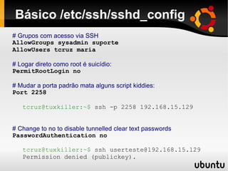 Básico /etc/ssh/sshd_config
# Grupos com acesso via SSH
AllowGroups sysadmin suporte
AllowUsers tcruz maria

# Logar direto como root é suicídio:
PermitRootLogin no

# Mudar a porta padrão mata alguns script kiddies:
Port 2258

   tcruz@tuxkiller:~$ ssh -p 2258 192.168.15.129


# Change to no to disable tunnelled clear text passwords
PasswordAuthentication no

   tcruz@tuxkiller:~$ ssh userteste@192.168.15.129
   Permission denied (publickey).
 